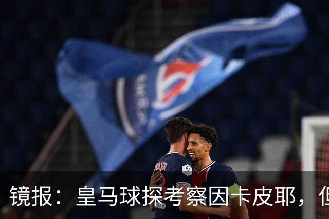 镜报：皇马球探考察因卡皮耶，但阿森纳将他视为非卖品